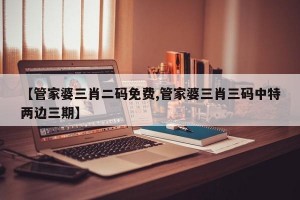 【管家婆三肖二码免费,管家婆三肖三码中特两边三期】