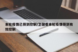 本轮疫情已得到控制/卫健委本轮疫情得到有效控制