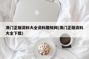 澳门正版资料大全资料酷知网(澳门正版资料大全下载)