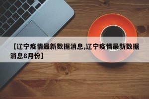 【辽宁疫情最新数据消息,辽宁疫情最新数据消息8月份】