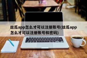 丝瓜app怎么才可以注册账号(丝瓜app怎么才可以注册账号和密码)