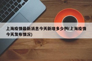 上海疫情最新消息今天新增多少例(上海疫情今天发布情况)