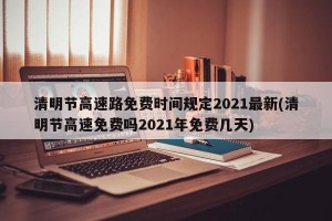 清明节高速路免费时间规定2021最新(清明节高速免费吗2021年免费几天)