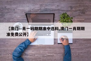 【澳门—肖一码期期准中选料,澳门一肖期期准免费公开】