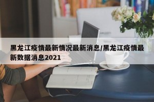 黑龙江疫情最新情况最新消息/黑龙江疫情最新数据消息2021