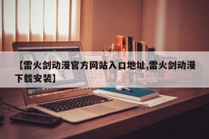 【雷火剑动漫官方网站入口地址,雷火剑动漫下载安装】