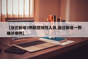 【宿迁新增3例新冠阳性人员,宿迁新增一例确诊病例】