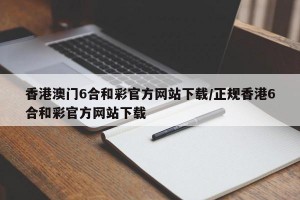 香港澳门6合和彩官方网站下载/正规香港6合和彩官方网站下载