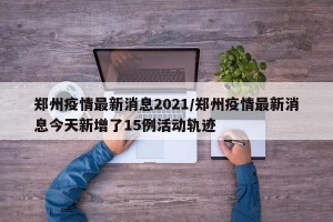 郑州疫情最新消息2021/郑州疫情最新消息今天新增了15例活动轨迹