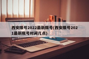 西安限号2022最新限号(西安限号2021最新限号时间几点)