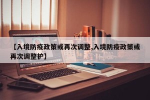 【入境防疫政策或再次调整,入境防疫政策或再次调整护】