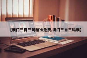 【澳门三肖三码精准免费,澳门三肖三码澳】