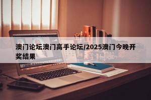 澳门论坛澳门高手论坛/2025澳门今晚开奖结果