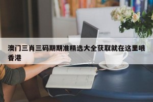 澳门三肖三码期期准精选大全获取就在这里哦香港