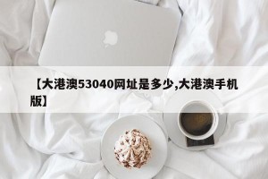 【大港澳53040网址是多少,大港澳手机版】