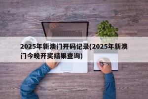 2025年新澳门开码记录(2025年新澳门今晚开奖结果查询)