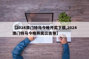 【2024澳门特马今晚开奖下载,2024澳门特马今晚开奖三吉带】