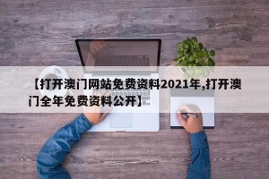 【打开澳门网站免费资料2021年,打开澳门全年免费资料公开】