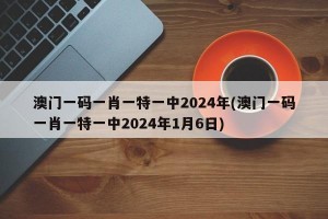 澳门一码一肖一特一中2024年(澳门一码一肖一特一中2024年1月6日)