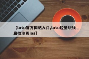 【lutu官方网站入口,lutu轻量版线路检测页ios】