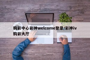 购彩中心彩神welcome登录/彩神iv购彩大厅