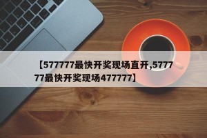 【577777最快开奖现场直开,577777最快开奖现场477777】