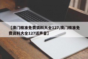 【澳门精准免费资料大全127,澳门精准免费资料大全127话声音】