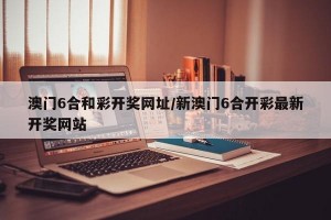 澳门6合和彩开奖网址/新澳门6合开彩最新开奖网站