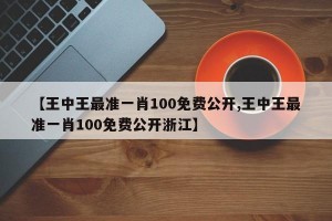 【王中王最准一肖100免费公开,王中王最准一肖100免费公开浙江】