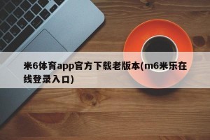 米6体育app官方下载老版本(m6米乐在线登录入口)