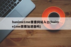 hanime1me里番网站入口(haime1me需要加速器吗)