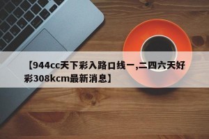 【944cc天下彩入路口线一,二四六天好彩308kcm最新消息】