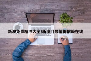 新澳免费精准大全/新澳门最值得信赖在线