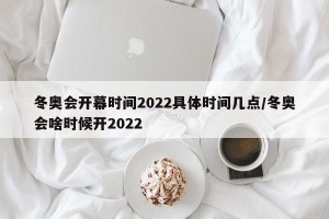 冬奥会开幕时间2022具体时间几点/冬奥会啥时候开2022