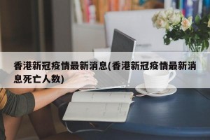 香港新冠疫情最新消息(香港新冠疫情最新消息死亡人数)