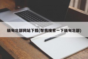 缅甸北部网站下载(帮我搜索一下缅甸北部)