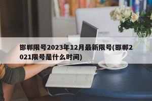 邯郸限号2023年12月最新限号(邯郸2021限号是什么时间)