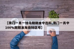 【澳门一肖一特马期期准中选料,澳门一肖中100%期期准海南特区号】