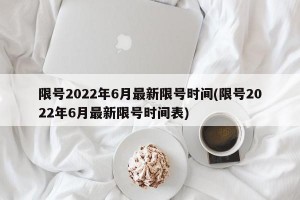 限号2022年6月最新限号时间(限号2022年6月最新限号时间表)