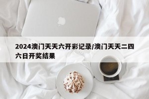 2024澳门天天六开彩记录/澳门天天二四六日开奖结果