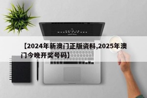 【2024年新澳门正版资料,2025年澳门今晚开奖号码】