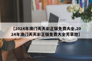 【2024年澳门天天彩正版免费大全,2024年澳门天天彩正版免费大全芳草地】