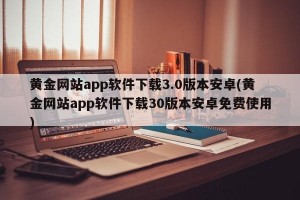 黄金网站app软件下载3.0版本安卓(黄金网站app软件下载30版本安卓免费使用)