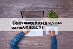 【港澳53040免费资料查询,53040sscσm大港澳怎么下】