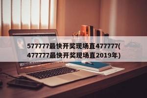 577777最快开奖现场直477777(477777最快开奖现场直2019年)