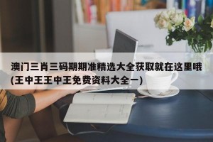 澳门三肖三码期期准精选大全获取就在这里哦(王中王王中王免费资料大全一)