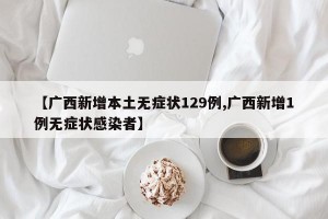 【广西新增本土无症状129例,广西新增1例无症状感染者】