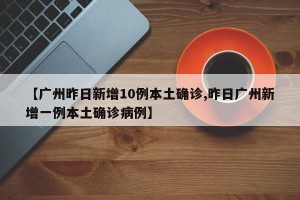 【广州昨日新增10例本土确诊,昨日广州新增一例本土确诊病例】