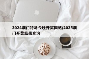 2024澳门特马今晚开奖网站/2025澳门开奖结果查询