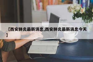 【西安肺炎最新消息,西安肺炎最新消息今天】